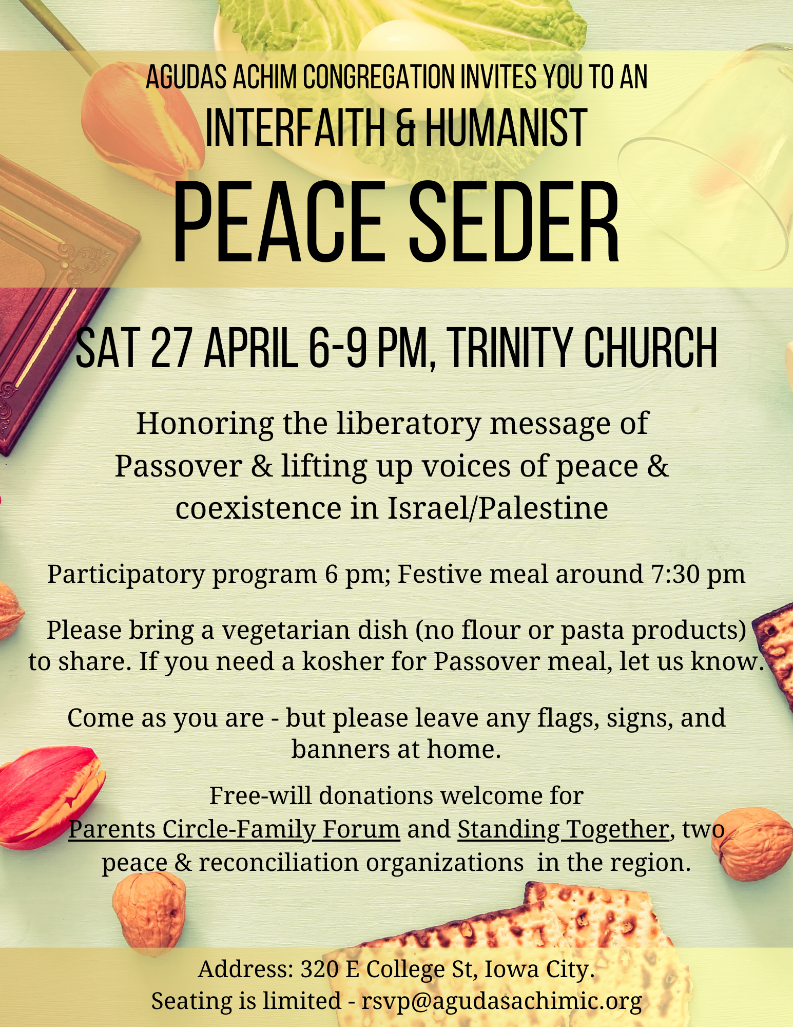 Agudas Achim Congregation Invites You to an Interfaith & Humanist Peace Seder, Sat 27 April 6-9 PM, Trinity Church.
Honoring the liberatory message of Passover & lifting up voices of peace & coexistence in Israel/Palestine.

Participatory program 6 pm; Festive meal around 7:30 pm.
Please bring a vegetarian dish (no flour or pasta products) to share. If you need a kosher for Passover meal, let us know.
Come as you are - but please leave any flags, signs, and banners at home.
Free-will donations welcome for Parents Circle-Family Forum and Standing Together, two peace & reconciliation organizations in the region.

Address: 320 E College St, Iowa City.
Seating is limited - email rsvp@agudasachimic.org